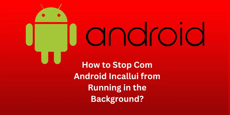 How to Stop Com Android Incallui from Running in the Background?